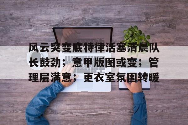 关于风云突变底特律活塞清晨队长鼓劲；意甲版图或变；管理层满意；更衣室氛围转暖的信息